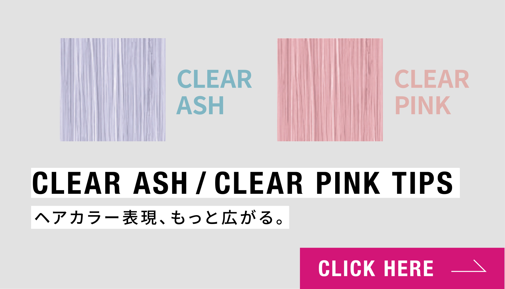 NEW! CLEAR ASH / CLEAR PINK TIPS ヘアカラー表現、もっと広がる。 CLICK HERE